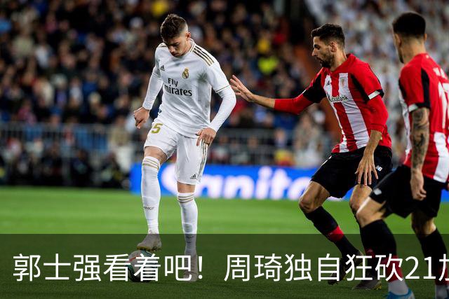郭士强看着吧！周琦独自狂砍21加17，世预赛他上场，中国男篮底气就足了